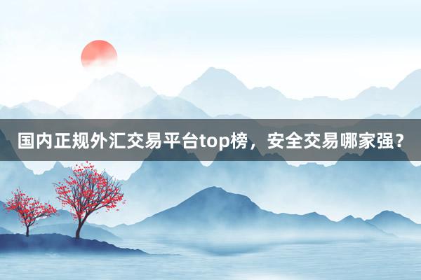 国内正规外汇交易平台top榜，安全交易哪家强？