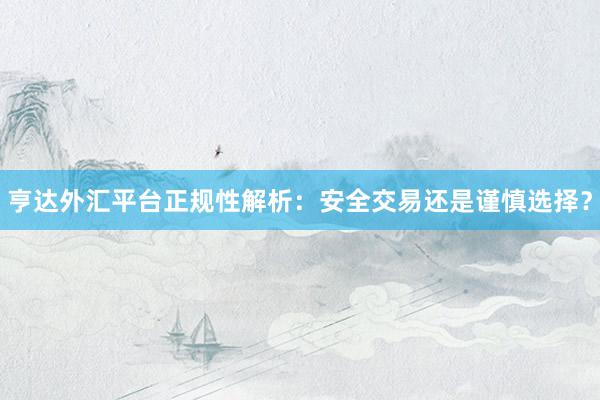 亨达外汇平台正规性解析：安全交易还是谨慎选择？