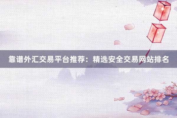 靠谱外汇交易平台推荐：精选安全交易网站排名