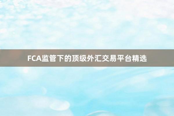 FCA监管下的顶级外汇交易平台精选