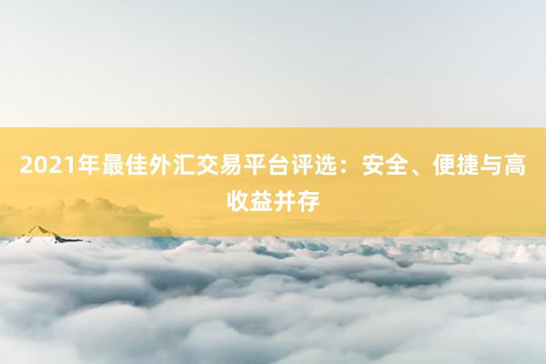 2021年最佳外汇交易平台评选：安全、便捷与高收益并存