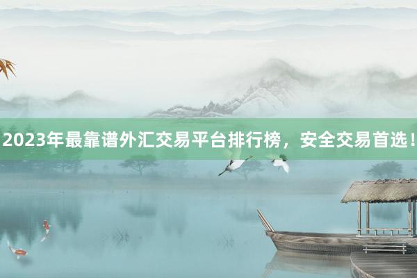 2023年最靠谱外汇交易平台排行榜，安全交易首选！