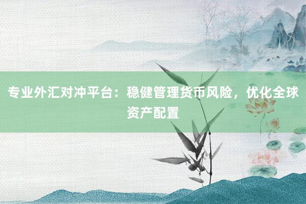 专业外汇对冲平台：稳健管理货币风险，优化全球资产配置