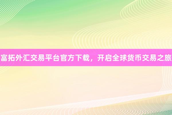 富拓外汇交易平台官方下载，开启全球货币交易之旅