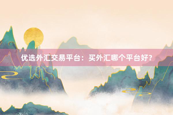 优选外汇交易平台：买外汇哪个平台好？