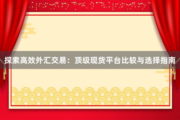 探索高效外汇交易：顶级现货平台比较与选择指南