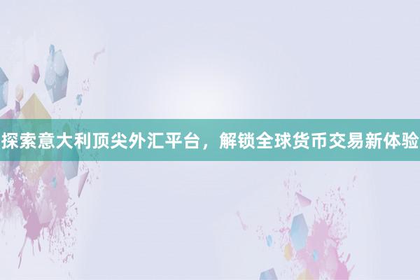 探索意大利顶尖外汇平台，解锁全球货币交易新体验