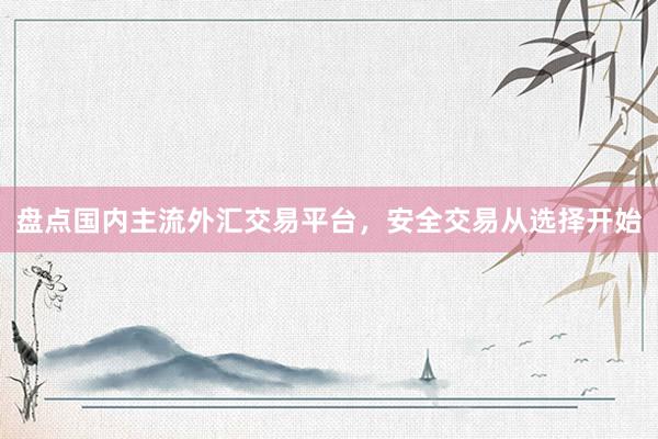盘点国内主流外汇交易平台，安全交易从选择开始