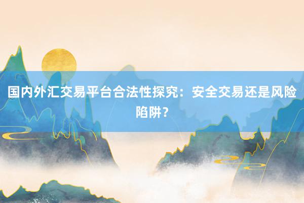 国内外汇交易平台合法性探究：安全交易还是风险陷阱？