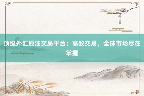 顶级外汇原油交易平台：高效交易，全球市场尽在掌握