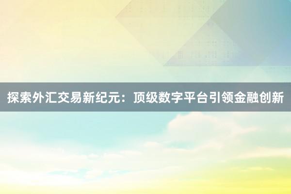 探索外汇交易新纪元：顶级数字平台引领金融创新