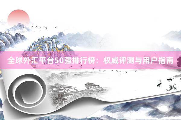 全球外汇平台50强排行榜：权威评测与用户指南