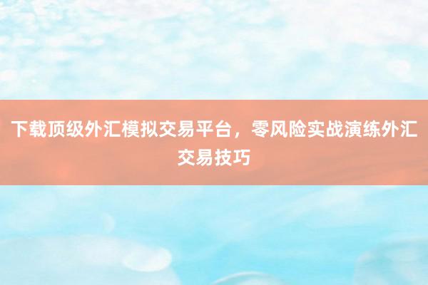 下载顶级外汇模拟交易平台，零风险实战演练外汇交易技巧