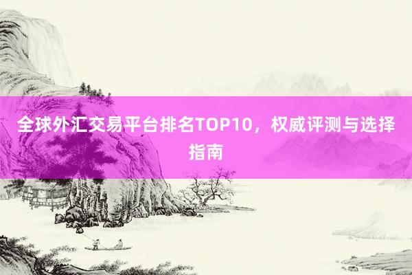 全球外汇交易平台排名TOP10，权威评测与选择指南