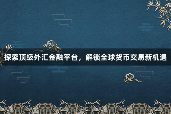 探索顶级外汇金融平台，解锁全球货币交易新机遇
