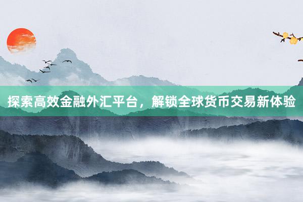 探索高效金融外汇平台，解锁全球货币交易新体验