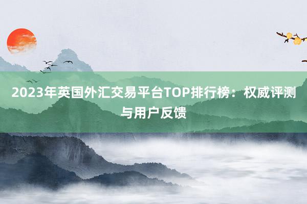2023年英国外汇交易平台TOP排行榜：权威评测与用户反馈