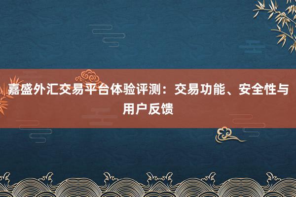 嘉盛外汇交易平台体验评测：交易功能、安全性与用户反馈