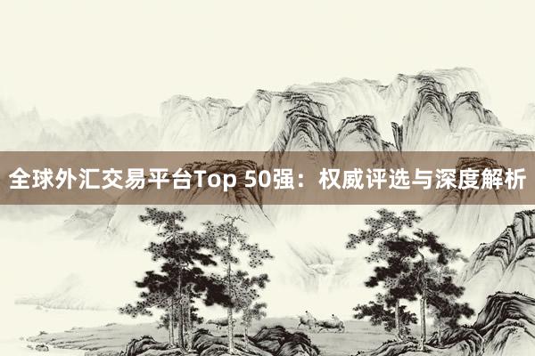 全球外汇交易平台Top 50强：权威评选与深度解析