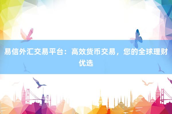 易信外汇交易平台：高效货币交易，您的全球理财优选