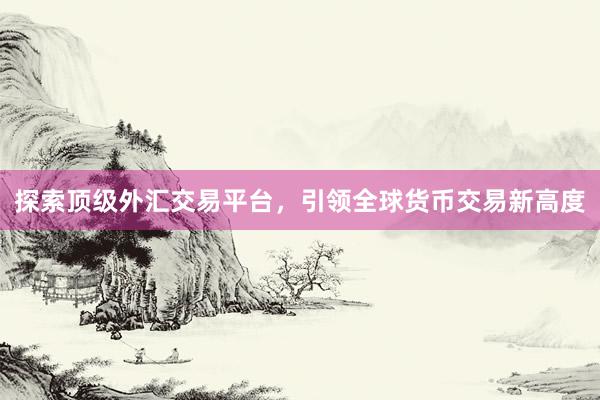 探索顶级外汇交易平台，引领全球货币交易新高度