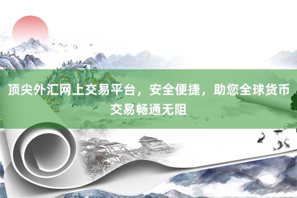 顶尖外汇网上交易平台，安全便捷，助您全球货币交易畅通无阻