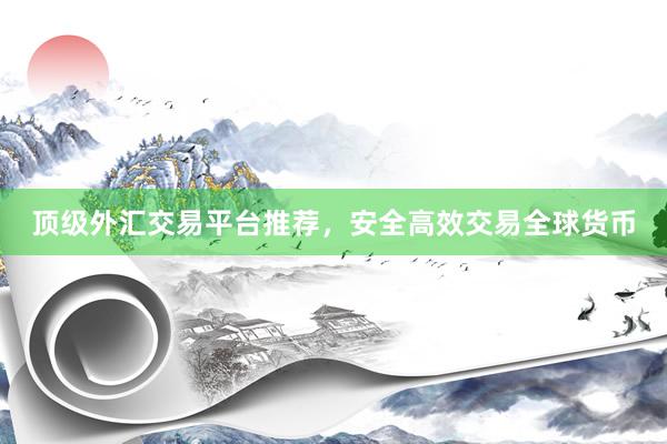 顶级外汇交易平台推荐，安全高效交易全球货币