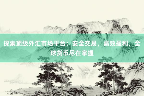 探索顶级外汇市场平台：安全交易，高效盈利，全球货币尽在掌握