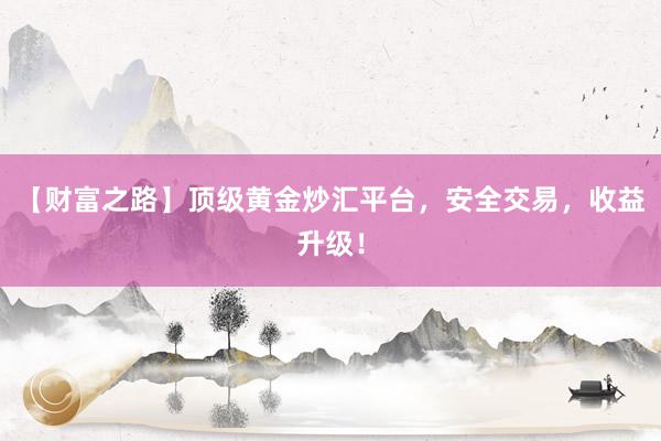 【财富之路】顶级黄金炒汇平台，安全交易，收益升级！