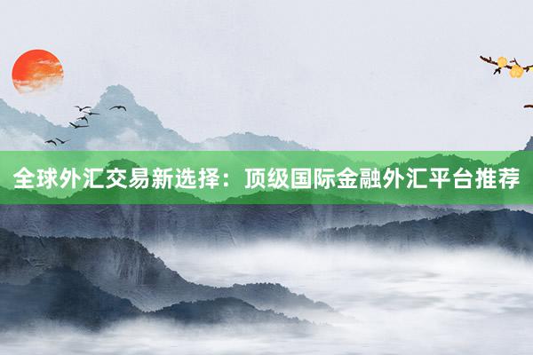 全球外汇交易新选择：顶级国际金融外汇平台推荐