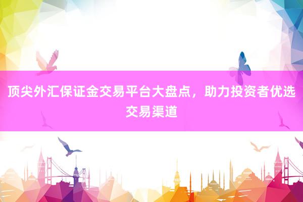 顶尖外汇保证金交易平台大盘点，助力投资者优选交易渠道