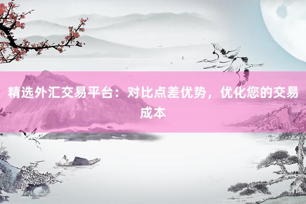 精选外汇交易平台：对比点差优势，优化您的交易成本