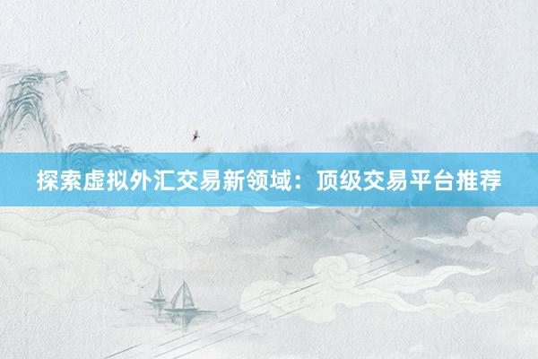 探索虚拟外汇交易新领域：顶级交易平台推荐