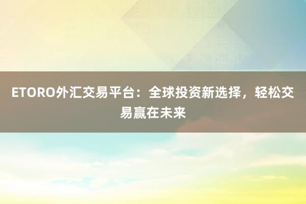 ETORO外汇交易平台：全球投资新选择，轻松交易赢在未来