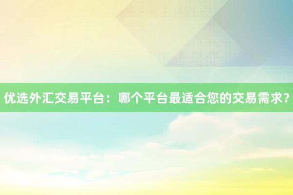 优选外汇交易平台：哪个平台最适合您的交易需求？