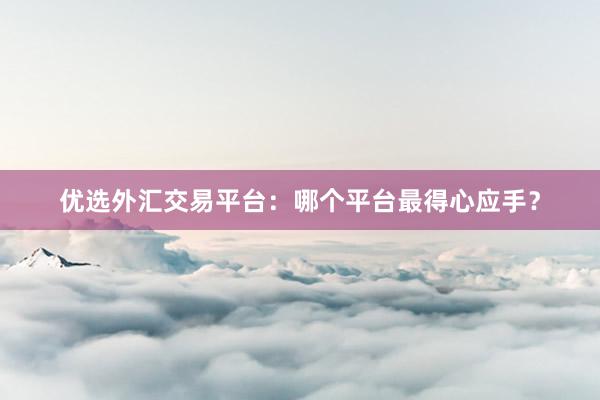 优选外汇交易平台：哪个平台最得心应手？