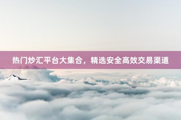 热门炒汇平台大集合，精选安全高效交易渠道
