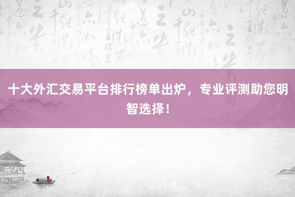 十大外汇交易平台排行榜单出炉，专业评测助您明智选择！