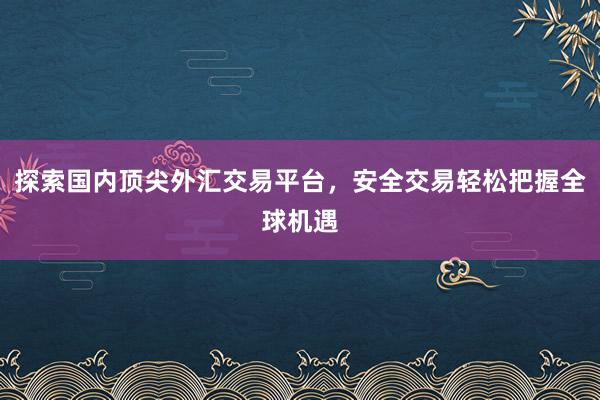 探索国内顶尖外汇交易平台，安全交易轻松把握全球机遇