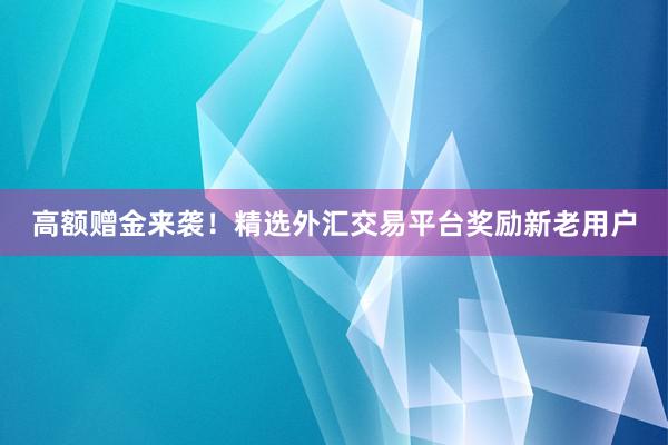 高额赠金来袭！精选外汇交易平台奖励新老用户
