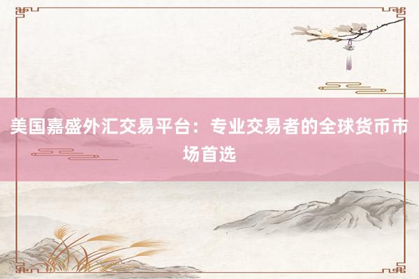 美国嘉盛外汇交易平台：专业交易者的全球货币市场首选