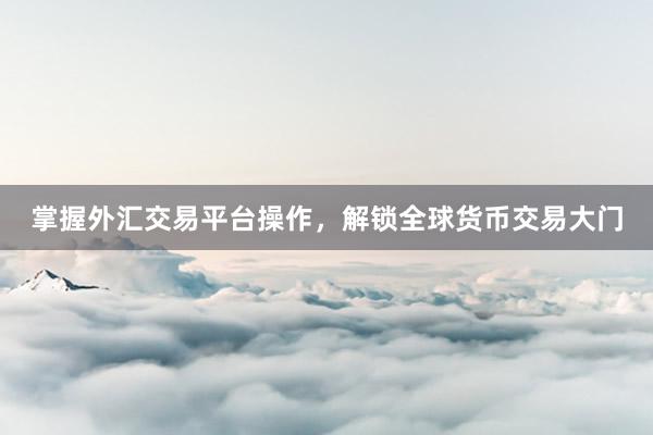 掌握外汇交易平台操作，解锁全球货币交易大门